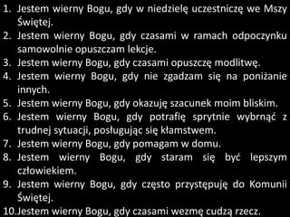 1. Jestem wierny Bogu, gdy w niedzielę uczestniczę we Mszy
Świętej.
2. Jestem wierny Bogu, gdy czasami w ramach odpoczynku
samowolnie opuszczam lekcje.
3. Jestem wierny Bogu, gdy czasami opuszczę modlitwę.
4. Jestem wierny Bogu, gdy nie zgadzam się na poniżanie
innych.
5. Jestem wierny Bogu, gdy okazuję szacunek moim bliskim.
6. Jestem wierny Bogu, gdy potrafię sprytnie wybrnąd z
trudnej sytuacji, posługując się kłamstwem.
7. Jestem wierny Bogu, gdy pomagam w domu.
8. Jestem wierny Bogu, gdy staram się byd lepszym
człowiekiem.
9. Jestem wierny Bogu, gdy często przystępuję do Komunii
Świętej.
10.Jestem wierny Bogu, gdy czasami wezmę cudzą rzecz.

 