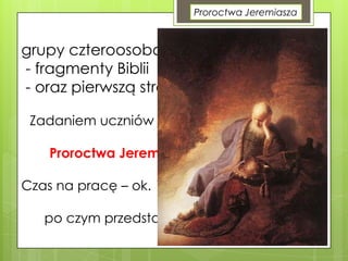 Proroctwa Jeremiasza

grupy czteroosobowe, każda otrzymuje:
- fragmenty Biblii
- oraz pierwszą stroną czasopisma
Zadaniem uczniów jest napisanie artykułu na
temat:
Proroctwa Jeremiasza aktualne do dzisiaj.
Czas na pracę – ok. 15 min,
po czym przedstawiciele prezentują efekty
na forum klasy.

 