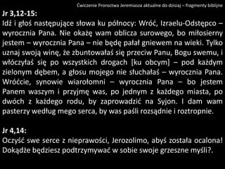 Ćwiczenie Proroctwa Jeremiasza aktualne do dzisiaj – fragmenty biblijne

Jr 3,12-15:
Idź i głoś następujące słowa ku północy: Wród, Izraelu-Odstępco –
wyrocznia Pana. Nie okażę wam oblicza surowego, bo miłosierny
jestem – wyrocznia Pana – nie będę pałał gniewem na wieki. Tylko
uznaj swoją winę, że zbuntowałaś się przeciw Panu, Bogu swemu, i
włóczyłaś się po wszystkich drogach [ku obcym] – pod każdym
zielonym dębem, a głosu mojego nie słuchałaś – wyrocznia Pana.
Wródcie, synowie wiarołomni – wyrocznia Pana – bo jestem
Panem waszym i przyjmę was, po jednym z każdego miasta, po
dwóch z każdego rodu, by zaprowadzid na Syjon. I dam wam
pasterzy według mego serca, by was paśli rozsądnie i roztropnie.
Jr 4,14:
Oczyśd swe serce z nieprawości, Jerozolimo, abyś została ocalona!
Dokądże będziesz podtrzymywad w sobie swoje grzeszne myśli?.

 