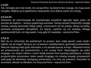 Ćwiczenie Proroctwa Jeremiasza aktualne do dzisiaj – fragmenty biblijne

Jr 4,22:
Tak, niemądry jest mój naród, nie uznają Mnie. Są dziedmi bez rozwagi, nie mają wcale
rozsądku. Mądrzy są w popełnianiu nieprawości, lecz dobrze czynid nie umieją.

Jr 6,13-15:
Albowiem od najmniejszego do największego wszystkich ogarnęła żądza zysku: od
proroka do kapłana – wszyscy popełniają oszustwa. Usiłują zaradzid katastrofie mojego
narodu, mówiąc beztrosko: Pokój, pokój, a tymczasem nie ma pokoju. Okryci są haobą,
ponieważ postępowali obrzydliwie. Co więcej, zupełnie się nie wstydzą, dlatego
upadną wśród tych, co mają upaśd, runą, gdy ich nawiedzę – wyrocznia Pana.
Jr 9,1-5:
Któż da mi schronisko dla podróżnych na pustyni, bym mógł opuścid swój naród i
oddalid się od niego? Wszyscy oni są bowiem cudzołożnikami, gromadą buntowników.
Niby łuk napinają swój język; kłamstwo, a nie prawda panuje w kraju. Albowiem kroczą
od przewrotności do przewrotności, a nie uznają Pana. Wystrzegajcie się jeden
drugiego i nie ufajcie nikomu z braci! Każdy bowiem brat oszukuje podstępnie, a każdy
przyjaciel głosi oszczerstwa. Jeden zwodzi drugiego, nie mówiąc prawdy; przyzwyczaili
swój język do kłamstwa, postępują przewrotnie, nie chcą się nawrócid. Oszustwo na
oszustwie, obłuda na obłudzie; nie chcą znad Pana – wyrocznia Pana.

 