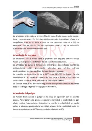 Secuelas
Cirugía Ortopédica y Traumatología en zonas de menor desarrollo

La artrodesis entre radio y primera fila del carpo (radio-lunar, radio-escafolunar, con o sin resección del piramidal) en secuelas traumáticas ofrece una
mejoría del dolor en un 77% a costa de una movilidad reducida a 33º de
extensión, 26º de flexión 20º de inclinación radial y 14º de inclinación
cubital con una pronosupinación de 15º.

Artrodesis de la mano
La artrodesis

en la mano tiene el problema del pequeño tamaño de los

hueso y de la pequeña extensión de las superficies articulares.
La artrodesis del pulgar o de los dedos trifalángicos está indicada cuando las
articulaciones

están

gravemente

alteradas

por

artritis,

artrosis

postraumáticas o existe parálisis de los músculos motores.
La posición de inmovilización de la MCF es de 20º-30º de flexión. Para la
interfalángica (IF) proximal variará de 25º para el índice a 40º para el
quinto dedo. En la IF distal se fusiona a 15º-20º de flexión.
La técnica habitual ha sido la de regularizar la superficie articular retirando
todo el cartílago y fijarlas con agujas de Kirschner.

Artrodesis del pulgar
La función biomecánica el pulgar es la pinza en oposición con los demás
dedos. Para lograr esta pinza se requiere movilidad y estabilidad. Si por
algún motivo (traumatismo, infección) se pierde la estabilidad se puede
paliar la situación perdiendo la movilidad a favor de la estabilidad tanto en
la metacarpofalángica (MCF) como en la interfalángica (IF).

Rodrigo Miralles (Centre de Cooperació al Desenvolupament, URV Solidaria)
Universitat Rovira i Virgili (Tarragona)

6

 