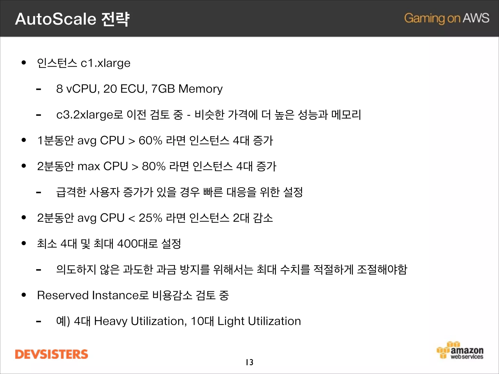 AutoScale 전략

• 인스턴스 c1.xlarge
- 8 vCPU, 20 ECU, 7GB Memory
- c3.2xlarge로 이전 검토 중 - 비슷한 가격에 더 높은 성능과 메모리
• 1분동안 avg CPU  60% 라면 인스턴스 4대 증가
• 2분동안 max CPU  80% 라면 인스턴스 4대 증가
- 급격한 사용자 증가가 있을 경우 빠른 대응을 위한 설정
• 2분동안 avg CPU  25% 라면 인스턴스 2대 감소
• 최소 4대 및 최대 400대로 설정
- 의도하지 않은 과도한 과금 방지를 위해서는 최대 수치를 적절하게 조절해야함
• Reserved Instance로 비용감소 검토 중
- 예) 4대 Heavy Utilization, 10대 Light Utilization
13

 