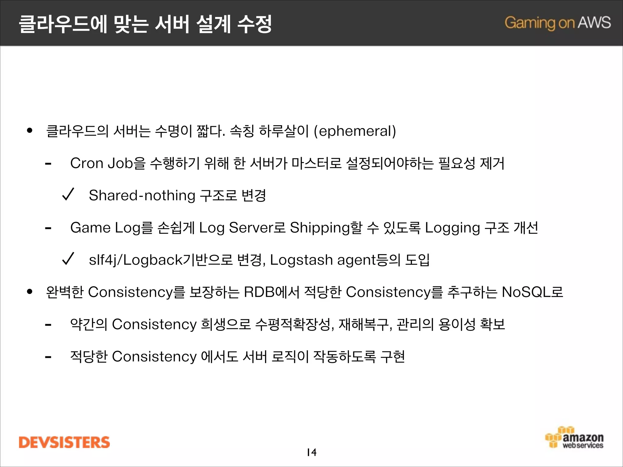클라우드에 맞는 서버 설계 수정

• 클라우드의 서버는 수명이 짧다. 속칭 하루살이 (ephemeral)
- Cron Job을 수행하기 위해 한 서버가 마스터로 설정되어야하는 필요성 제거
Shared-nothing 구조로 변경

-

Game Log를 손쉽게 Log Server로 Shipping할 수 있도록 Logging 구조 개선
slf4j/Logback기반으로 변경, Logstash agent등의 도입

• 완벽한 Consistency를 보장하는 RDB에서 적당한 Consistency를 추구하는 NoSQL로
- 약간의 Consistency 희생으로 수평적확장성, 재해복구, 관리의 용이성 확보
- 적당한 Consistency 에서도 서버 로직이 작동하도록 구현 개선

14

 