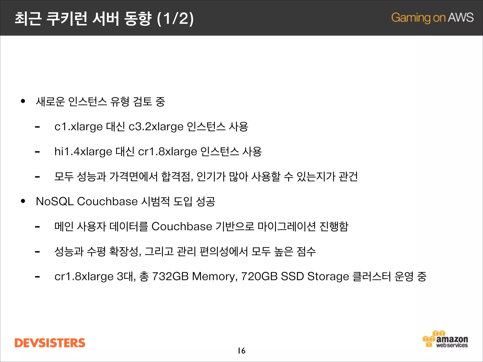 최근 쿠키런 서버 동향 (1/2)

• 새로운 인스턴스 유형 검토 중
- c1.xlarge 대신 c3.2xlarge 인스턴스 사용
- hi1.4xlarge 대신 cr1.8xlarge 인스턴스 사용
- 모두 성능과 가격면에서 합격점, 인기가 많아 사용할 수 있는지가 관건
• NoSQL Couchbase 시범적 도입 성공
- 메인 사용자 데이터를 Couchbase 기반으로 마이그레이션 진행함
- 성능과 수평 확장성, 그리고 관리 편의성에서 모두 높은 점수
- cr1.8xlarge 4대, 총 976GB Memory, 960GB SSD Storage 클러스터 운영 중
- Reserved Instance를 사용하여 비용절감 중
16

 