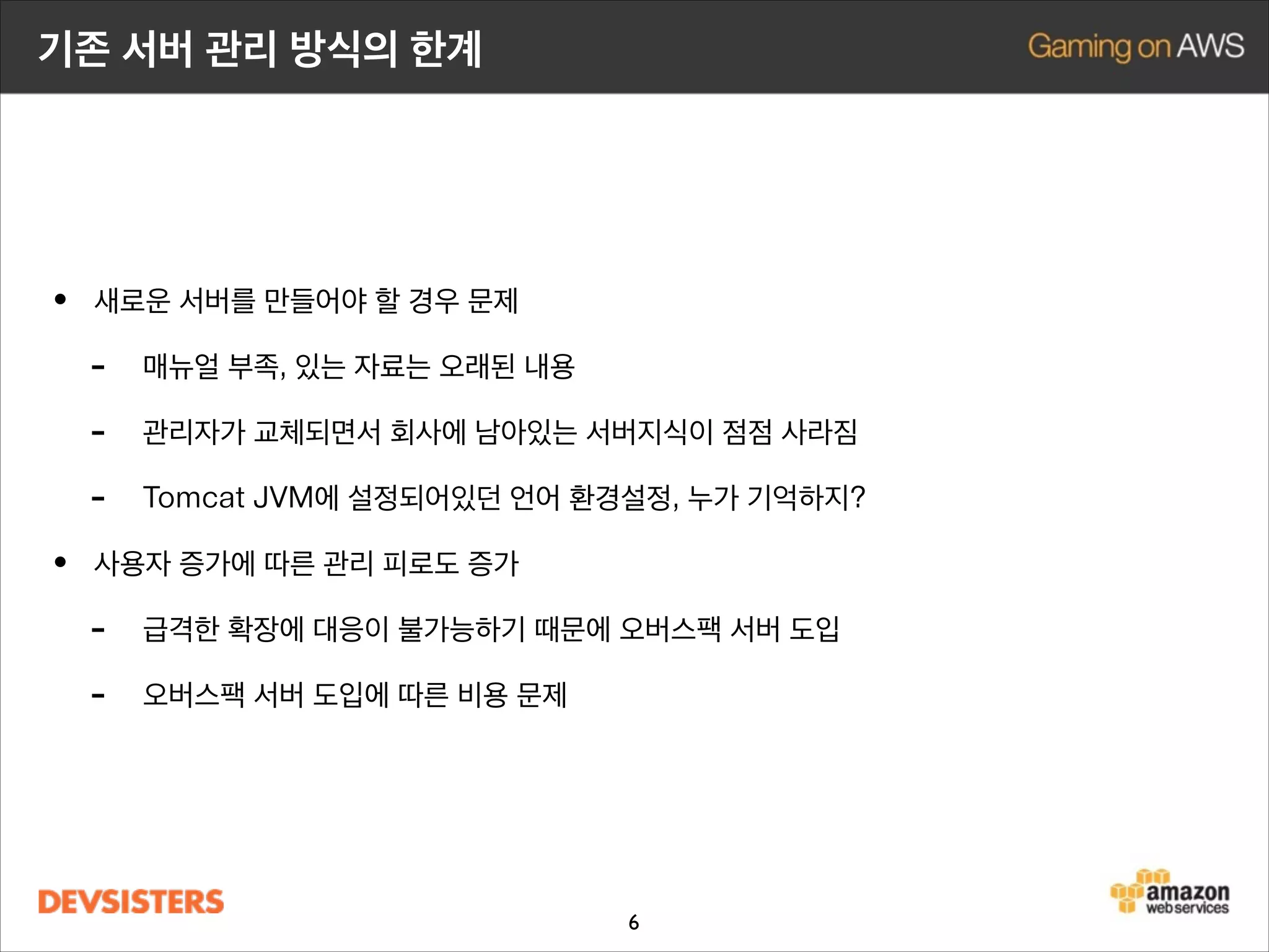 기존 서버 관리 방식의 한계

• 새로운 서버를 만들어야 할 경우 문제
- 매뉴얼 부족, 있는 자료는 오래된 내용
- 관리자가 교체되면서 회사에 남아있는 서버지식이 점점 사라짐
- Tomcat JVM에 설정되어있던 locale 환경설정, 누가 기억하지?
• 사용자 증가에 따른 관리 피로도 증가
- 급격한 확장에 대응이 불가능하기 때문에 오버스팩 서버 도입
- 오버스팩 서버 도입에 따른 비용 문제 발생

6

 