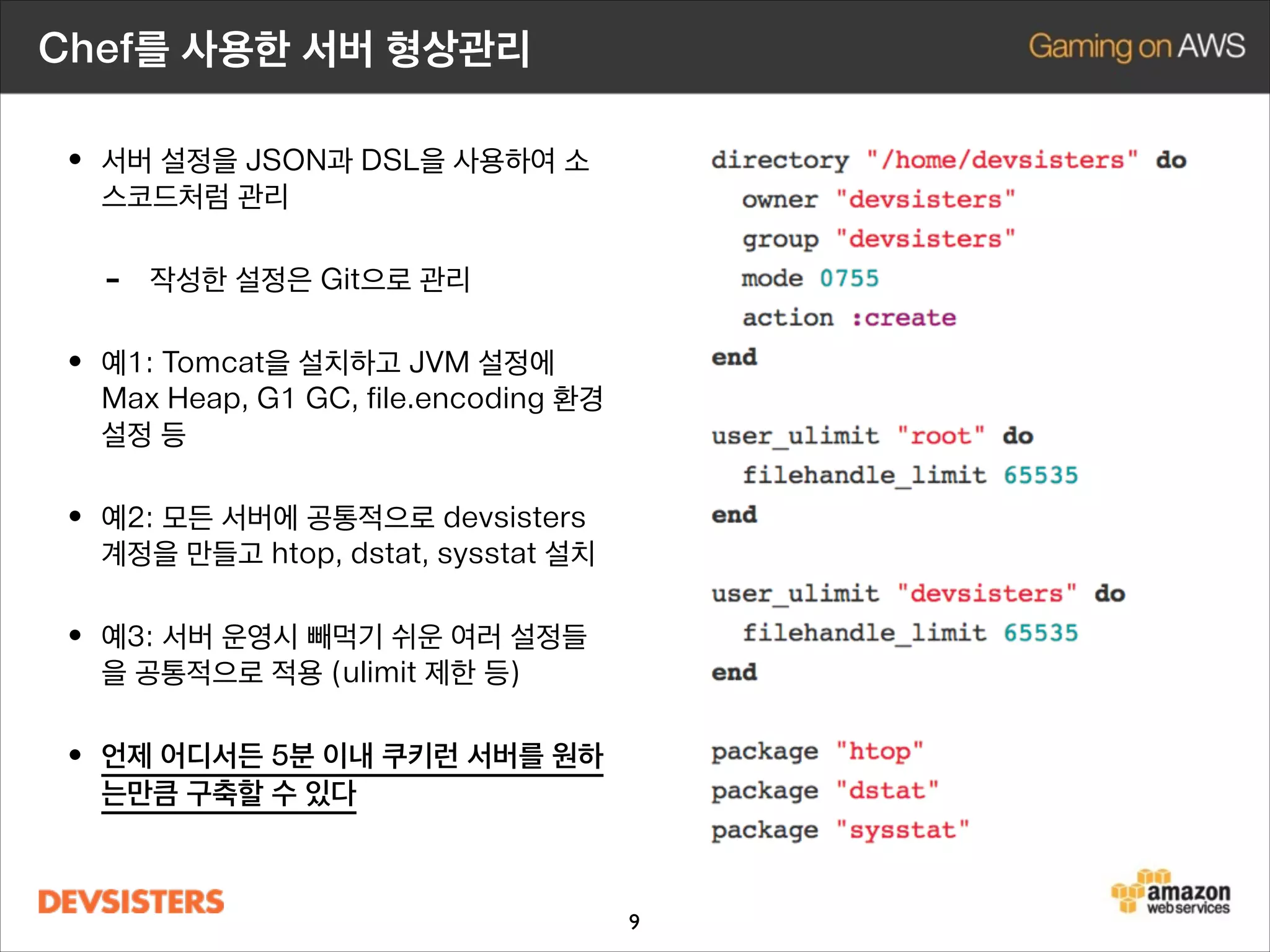 Chef를 사용한 서버 형상관리

• 서버 설정을 JSON과 Ruby를 사용하여 소
스코드처럼 Git으로 관리

-

설정이 소스코드로 문서화 및 형상관리

• 예1: Tomcat을 설치하고 max heap, G1
GC, file.encoding JVM 환경설정

• 예2: 모든 서버에 공통적으로 devsisters

계정을 만들고 htop, dstat, sysstat 설치

• 예3: 서버 운영시 빼먹기 쉬운 여러 설정들
을 공통적으로 적용 (ulimit 제한 등)

• 언제 어디서든 5분 이내 쿠키런 서버를 원하
는만큼 구축할 수 있다

9

 