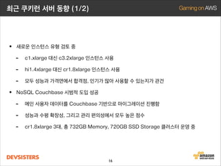 최근 쿠키런 서버 동향 (1/2)

• 새로운 인스턴스 유형 검토 중
- c1.xlarge 대신 c3.2xlarge 인스턴스 사용
- hi1.4xlarge 대신 cr1.8xlarge 인스턴스 사용
- 모두 성능과 가격면에서 합격점, 인기가 많아 사용할 수 있는지가 관건
• NoSQL Couchbase 시범적 도입 성공
- 메인 사용자 데이터를 Couchbase 기반으로 마이그레이션 진행함
- 성능과 수평 확장성, 그리고 관리 편의성에서 모두 높은 점수
- cr1.8xlarge 4대, 총 976GB Memory, 960GB SSD Storage 클러스터 운영 중
- Reserved Instance를 사용하여 비용절감 중
16

 