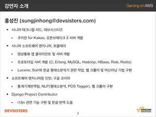 강연자 소개
홍성진 (sungjinhong@devsisters.com)

• 시니어 테크니컬 리드, 데브시스터즈
• LINE COOKIE RUN, 쿠키런 for Kakao, 오븐브레이크 2 서버 개발
• 시니어 소프트웨어 엔지니어, 위클레이
- 영상통화 앱 클라이언트 및 서버 개발
- 프로토타입 서버 개발 (C, Erlang, MySQL, Hadoop, HBase, Riak, Redis)
- Lucene, Solr와 한글 형태소분석기 관련 작업, 웹 크롤러 및 머신러닝 기법 구현
• 통계기계번역팀, 소프트웨어 엔지니어링 인턴, 구글 코리아
- 형태소분석, 품사태깅, 웹 크롤러 구현, 훈련용 데이터 크롤링
• Django Project Contributor
- i18n 관련 기능 구현, 버그픽스, 한글 번역
2

 