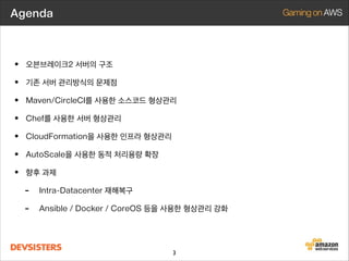 Agenda

• 오븐브레이크2 서버의 구조
• 기존 서버 관리방식의 문제점
• Maven/CircleCI를 사용한 소스코드 형상관리
• Chef를 사용한 서버 형상관리
• CloudFormation을 사용한 인프라 형상관리
• AutoScale을 사용한 동적 처리용량 확장
• 최근 쿠키런 서버 동향

3

 