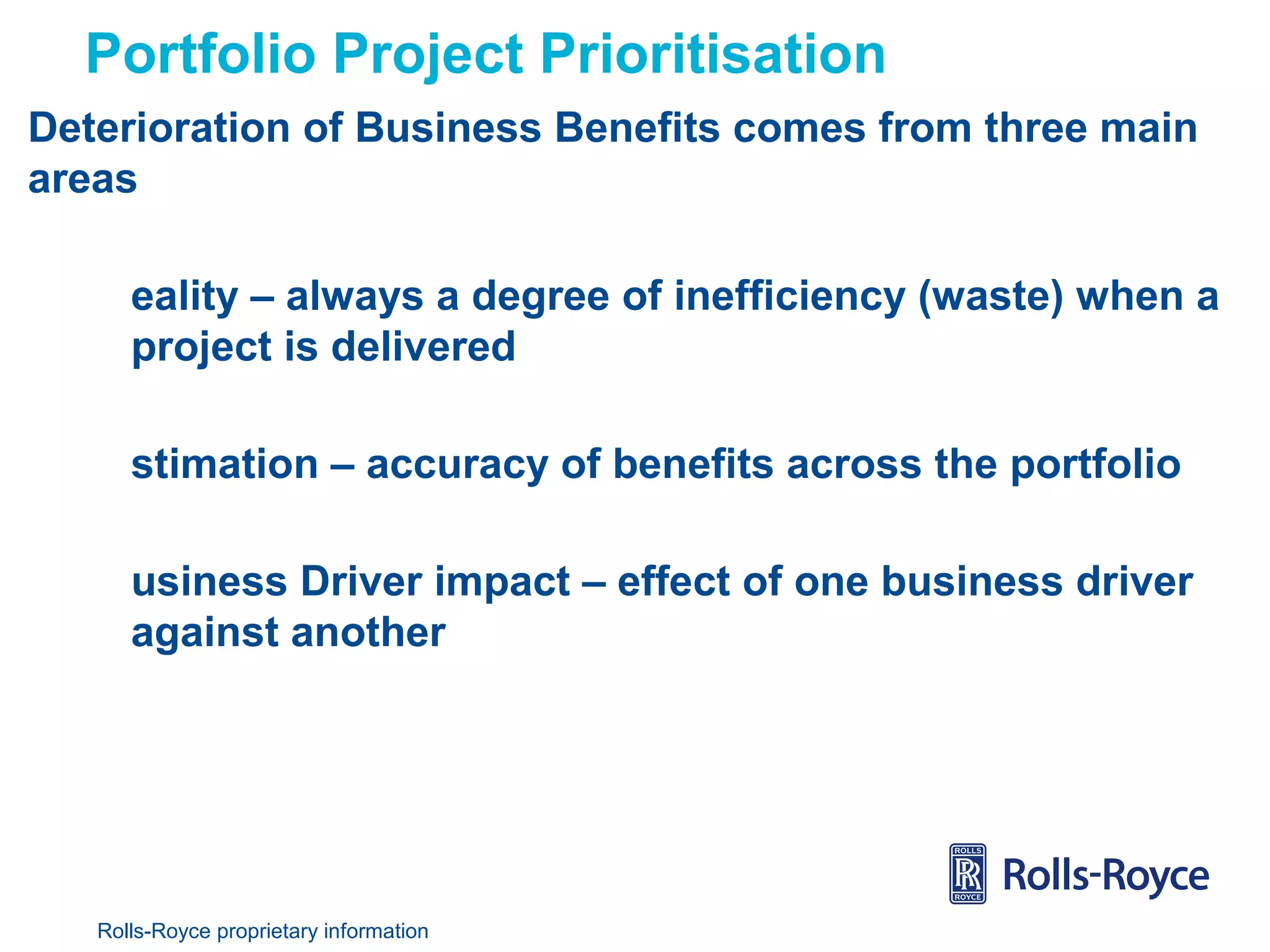 Portfolio Project Prioritisation
Deterioration of Business Benefits comes from three main
areas
eality – always a degree of inefficiency (waste) when a
project is delivered
stimation – accuracy of benefits across the portfolio
usiness Driver impact – effect of one business driver
against another

Rolls-Royce proprietary information

 