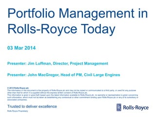 Portfolio Management in
Rolls-Royce Today
03 Mar 2014
Presenter: Jim Luffman, Director, Project Management
Presenter: John MacGregor, Head of PM, Civil Large Engines

© 2014 Rolls-Royce plc
The information in this document is the property of Rolls-Royce plc and may not be copied or communicated to a third party, or used for any purpose
other than that for which it is supplied without the express written consent of Rolls-Royce plc.
This information is given in good faith based upon the latest information available to Rolls-Royce plc, no warranty or representation is given concerning
such information, which must not be taken as establishing any contractual or other commitment binding upon Rolls-Royce plc or any of its subsidiary or
associated companies.

Trusted to deliver excellence
Rolls Royce Proprietary

 