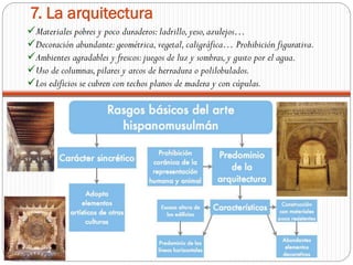 Materiales pobres y poco duraderos:ladrillo,yeso,azulejos…
Decoración abundante:geométrica,vegetal,caligráfica… Prohibición figurativa.
Ambientes agradables y frescos:juegos de luz y sombras,y gusto por el agua.
Uso de columnas,pilares y arcos de herradura o polilobulados.
Los edificios se cubren con techos planos de madera y con cúpulas.
7. La arquitectura
 