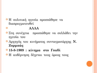  Η πολιτική ηγεσία προσπάθησε να
διαπραγματευθεί
 ΑΛΛΑ
 Στη συνέχεια προσπάθησε να συλλάβει την
ηγεσία του
 Αρχηγός του κινήματος συνταγματάρχης Ν.
Ζορμπάς
 15-8-1909 : κίνημα στο Γουδί
 Η κυβέρνηση δέχεται τους όρους τους
 