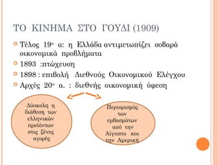 ΤΟ ΚΙΝΗΜΑ ΣΤΟ ΓΟΥΔΙ (1909)
 Τέλος 19ου
α: η Ελλάδα αντιμετωπίζει σοβαρά
οικονομικά προβλήματα
 1893 :πτώχευση
 1898 : επιβολή Διεθνούς Οικονομικού Ελέγχου
 Αρχές 20ου
α. : διεθνής οικονομική ύφεση
Δύσκολη η
διάθεση των
ελληνικών
προϊόντων
στις ξένες
αγορές
Περιορισμός
των
εμβασμάτων
από την
Αίγυπτο και
την Αμερική
 