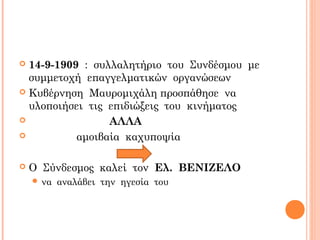 14-9-1909 : συλλαλητήριο του Συνδέσμου με
συμμετοχή επαγγελματικών οργανώσεων
 Κυβέρνηση Μαυρομιχάλη προσπάθησε να
υλοποιήσει τις επιδιώξεις του κινήματος
 ΑΛΛΑ
 αμοιβαία καχυποψία
 Ο Σύνδεσμος καλεί τον Ελ. ΒΕΝΙΖΕΛΟ
 να αναλάβει την ηγεσία του
 
