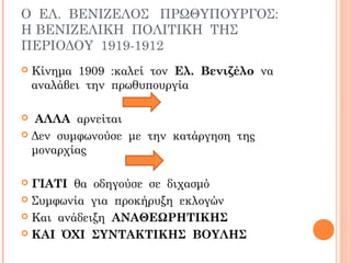 Ο ΕΛ. ΒΕΝΙΖΕΛΟΣ ΠΡΩΘΥΠΟΥΡΓΟΣ:
Η ΒΕΝΙΖΕΛΙΚΗ ΠΟΛΙΤΙΚΗ ΤΗΣ
ΠΕΡΙΟΔΟΥ 1919-1912
 Κίνημα 1909 :καλεί τον Ελ. Βενιζέλο να
αναλάβει την πρωθυπουργία
 ΑΛΛΑ αρνείται
 Δεν συμφωνούσε με την κατάργηση της
μοναρχίας
 ΓΙΑΤΙ θα οδηγούσε σε διχασμό
 Συμφωνία για προκήρυξη εκλογών
 Και ανάδειξη ΑΝΑΘΕΩΡΗΤΙΚΗΣ
 ΚΑΙ ΌΧΙ ΣΥΝΤΑΚΤΙΚΗΣ ΒΟΥΛΗΣ
 