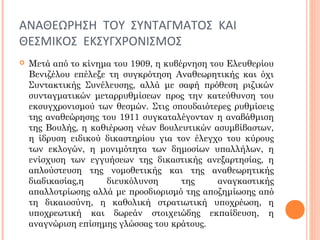 ΑΝΑΘΕΩΡΗΣΗ ΤΟΥ ΣΥΝΤΑΓΜΑΤΟΣ ΚΑΙ
ΘΕΣΜΙΚΟΣ ΕΚΣΥΓΧΡΟΝΙΣΜΟΣ
 Μετά από το κίνημα του 1909, η κυβέρνηση του Ελευθερίου
Βενιζέλου επέλεξε τη συγκρότηση Αναθεωρητικής και όχι
Συντακτικής Συνέλευσης, αλλά με σαφή πρόθεση ριζικών
συνταγματικών μεταρρυθμίσεων προς την κατεύθυνση του
εκσυγχρονισμού των θεσμών. Στις σπουδαιότερες ρυθμίσεις
της αναθεώρησης του 1911 συγκαταλέγονταν η αναβάθμιση
της Βουλής, η καθιέρωση νέων βουλευτικών ασυμβίβαστων,
η ίδρυση ειδικού δικαστηρίου για τον έλεγχο του κύρους
των εκλογών, η μονιμότητα των δημοσίων υπαλλήλων, η
ενίσχυση των εγγυήσεων της δικαστικής ανεξαρτησίας, η
απλούστευση της νομοθετικής και της αναθεωρητικής
διαδικασίας,η διευκόλυνση της αναγκαστικής
απαλλοτρίωσης αλλά με προσδιορισμό της αποζημίωσης από
τη δικαιοσύνη, η καθολική στρατιωτική υποχρέωση, η
υποχρεωτική και δωρεάν στοιχειώδης εκπαίδευση, η
αναγνώριση επίσημης γλώσσας του κράτους.
 