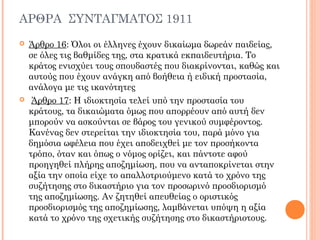 ΑΡΘΡΑ ΣΥΝΤΑΓΜΑΤΟΣ 1911
 Άρθρο 16: Όλοι οι έλληνες έχουν δικαίωμα δωρεάν παιδείας,
σε όλες τις βαθμίδες της, στα κρατικά εκπαιδευτήρια. Το
κράτος ενισχύει τους σπουδαστές που διακρίνονται, καθώς και
αυτούς που έχουν ανάγκη από βοήθεια ή ειδική προστασία,
ανάλογα με τις ικανότητες
 Άρθρο 17: Η ιδιοκτησία τελεί υπό την προστασία του
κράτους, τα δικαιώματα όμως που απορρέουν από αυτή δεν
μπορούν να ασκούνται σε βάρος του γενικού συμφέροντος.
Κανένας δεν στερείται την ιδιοκτησία του, παρά μόνο για
δημόσια ωφέλεια που έχει αποδειχθεί με τον προσήκοντα
τρόπο, όταν και όπως ο νόμος ορίζει, και πάντοτε αφού
προηγηθεί πλήρης αποζημίωση, που να ανταποκρίνεται στην
αξία την οποία είχε το απαλλοτριούμενο κατά το χρόνο της
συζήτησης στο δικαστήριο για τον προσωρινό προσδιορισμό
της αποζημίωσης. Αν ζητηθεί απευθείας ο οριστικός
προσδιορισμός της αποζημίωσης, λαμβάνεται υπόψη η αξία
κατά το χρόνο της σχετικής συζήτησης στο δικαστήριοτους.
 