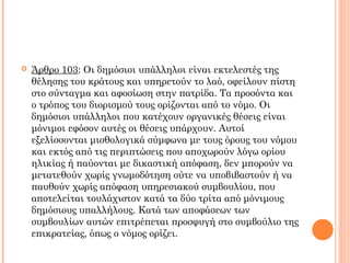  Άρθρο 103: Οι δημόσιοι υπάλληλοι είναι εκτελεστές της
θέλησης του κράτους και υπηρετούν το λαό, οφείλουν πίστη
στο σύνταγμα και αφοσίωση στην πατρίδα. Τα προσόντα και
ο τρόπος του διορισμού τους ορίζονται από το νόμο. Οι
δημόσιοι υπάλληλοι που κατέχουν οργανικές θέσεις είναι
μόνιμοι εφόσον αυτές οι θέσεις υπάρχουν. Αυτοί
εξελίσσονται μισθολογικά σύμφωνα με τους όρους του νόμου
και εκτός από τις περιπτώσεις που αποχωρούν λόγω ορίου
ηλικίας ή παύονται με δικαστική απόφαση, δεν μπορούν να
μετατεθούν χωρίς γνωμοδότηση ούτε να υποβιβαστούν ή να
παυθούν χωρίς απόφαση υπηρεσιακού συμβουλίου, που
αποτελείται τουλάχιστον κατά τα δύο τρίτα από μόνιμους
δημόσιους υπαλλήλους. Κατά των αποφάσεων των
συμβουλίων αυτών επιτρέπεται προσφυγή στο συμβούλιο της
επικρατείας, όπως ο νόμος ορίζει.
 