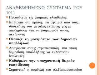 ΑΝΑΘΕΩΡΗΜΕΝΟ ΣΥΝΤΑΓΜΑ ΤΟΥ
1911
 Προστάτευε τις ατομικές ελευθερίες
 Επέτρεπε στο κράτος να αφαιρεί από τους
ιδιοκτήτες του μεγάλες εκτάσεις γης με
αποζημίωση για να μοιραστούν στους
ακτήμονες
 Θέσπιζε τη μονιμότητα των δημοσίων
υπαλλήλων
 Απαγόρευε στους στρατιωτικούς και στους
δημοσίους υπαλλήλους να εκλέγονται
βουλευτές
 Καθιέρωνε την υποχρεωτική δωρεάν
εκπαίδευση
 Σημαντική η συμβολή του Αλ.Παπαναστασίου
 