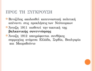 ΠΡΟΣ ΤΗ ΣΥΓΚΡΟΥΣΗ
 Βενιζέλος ακολουθεί κατευναστική πολιτική
απέναντι στις προκλήσεις των Νεότουρκων
 Άνοιξη 1911 υιοθετεί την τακτική της
βαλκανικής συνεννόησης
 Άνοιξη 1912 υπογράφονται συνθήκες
συμμαχίας ανάμεσα Ελλάδα, Σερβία, Βουλγαρία
και Μαυροβούνιο
 