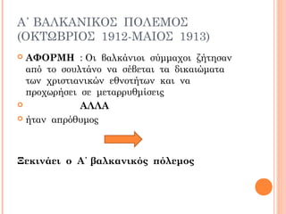 Α΄ ΒΑΛΚΑΝΙΚΟΣ ΠΟΛΕΜΟΣ
(ΟΚΤΩΒΡΙΟΣ 1912-ΜΑΙΟΣ 1913)
 ΑΦΟΡΜΗ : Oι βαλκάνιοι σύμμαχοι ζήτησαν
από το σουλτάνο να σέβεται τα δικαιώματα
των χριστιανικών εθνοτήτων και να
προχωρήσει σε μεταρρυθμίσεις
 ΑΛΛΑ
 ήταν απρόθυμος
Ξεκινάει ο Α΄ βαλκανικός πόλεμος
 