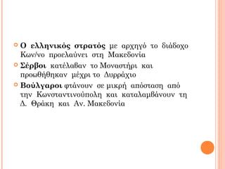  Ο ελληνικός στρατός με αρχηγό το διάδοχο
Κων/νο προελαύνει στη Μακεδονία
 Σέρβοι κατέλαβαν το Μοναστήρι και
προωθήθηκαν μέχρι το Δυρράχιο
 Βούλγαροι φτάνουν σε μικρή απόσταση από
την Κωνσταντινούπολη και καταλαμβάνουν τη
Δ. Θράκη και Αν. Μακεδονία
 