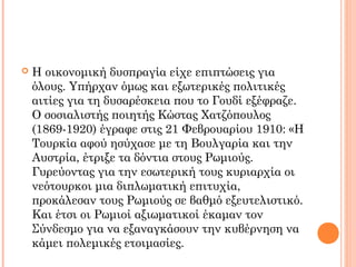  Η οικονομική δυσπραγία είχε επιπτώσεις για
όλους. Υπήρχαν όμως και εξωτερικές πολιτικές
αιτίες για τη δυσαρέσκεια που το Γουδί εξέφραζε.
Ο σοσιαλιστής ποιητής Κώστας Χατζόπουλος
(1869-1920) έγραφε στις 21 Φεβρουαρίου 1910: «Η
Τουρκία αφού ησύχασε με τη Βουλγαρία και την
Αυστρία, έτριξε τα δόντια στους Ρωμιούς.
Γυρεύοντας για την εσωτερική τους κυριαρχία οι
νεότουρκοι μια διπλωματική επιτυχία,
προκάλεσαν τους Ρωμιούς σε βαθμό εξευτελιστικό.
Και έτσι οι Ρωμιοί αξιωματικοί έκαμαν τον
Σύνδεσμο για να εξαναγκάσουν την κυβέρνηση να
κάμει πολεμικές ετοιμασίες.
 