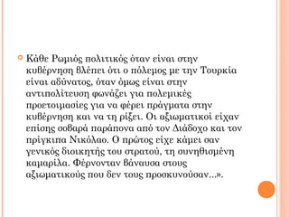  Κάθε Ρωμιός πολιτικός όταν είναι στην
κυβέρνηση βλέπει ότι ο πόλεμος με την Τουρκία
είναι αδύνατος, όταν όμως είναι στην
αντιπολίτευση φωνάζει για πολεμικές
προετοιμασίες για να φέρει πράγματα στην
κυβέρνηση και να τη ρίξει. Οι αξιωματικοί είχαν
επίσης σοβαρά παράπονα από τον Διάδοχο και τον
πρίγκιπα Νικόλαο. Ο πρώτος είχε κάμει σαν
γενικός διοικητής του στρατού, τη συνηθισμένη
καμαρίλα. Φέρνονταν βάναυσα στους
αξιωματικούς που δεν τους προσκυνούσαν...».
 