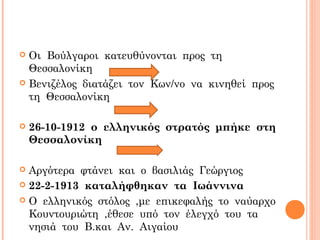  Οι Βούλγαροι κατευθύνονται προς τη
Θεσσαλονίκη
 Βενιζέλος διατάζει τον Κων/νο να κινηθεί προς
τη Θεσσαλονίκη
 26-10-1912 ο ελληνικός στρατός μπήκε στη
Θεσσαλονίκη
 Αργότερα φτάνει και ο βασιλιάς Γεώργιος
 22-2-1913 καταλήφθηκαν τα Ιωάννινα
 Ο ελληνικός στόλος ,με επικεφαλής το ναύαρχο
Κουντουριώτη ,έθεσε υπό τον έλεγχό του τα
νησιά του Β.και Αν. Αιγαίου
 