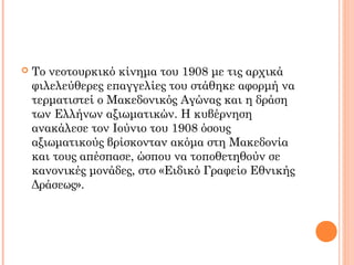  Το νεοτουρκικό κίνημα του 1908 με τις αρχικά
φιλελεύθερες επαγγελίες του στάθηκε αφορμή να
τερματιστεί ο Μακεδονικός Αγώνας και η δράση
των Ελλήνων αξιωματικών. Η κυβέρνηση
ανακάλεσε τον Ιούνιο του 1908 όσους
αξιωματικούς βρίσκονταν ακόμα στη Μακεδονία
και τους απέσπασε, ώσπου να τοποθετηθούν σε
κανονικές μονάδες, στο «Ειδικό Γραφείο Εθνικής
Δράσεως».
 