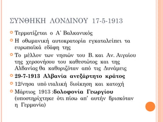 ΣΥΝΘΗΚΗ ΛΟΝΔΙΝΟΥ 17-5-1913
 Τερματίζεται ο Α΄ Βαλκανικός
 Η οθωμανική αυτοκρατορία εγκαταλείπει τα
ευρωπαϊκά εδάφη της
 Το μέλλον των νησιών του Β. και Αν. Αιγαίου
της χερσονήσου του καθεστώτος και της
Αλβανίας θα καθοριζόταν από τις Δυνάμεις
 29-7-1913 Αλβανία ανεξάρτητο κράτος
 12/νησα υπό ιταλική διοίκηση και κατοχή
 Μάρτιος 1913 :δολοφονία Γεωργίου
(υποστηρίχτηκε ότι πίσω απ’ αυτήν βρισκόταν
η Γερμανία)
 