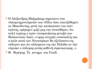  Ο Αλέξανδρος Μαζαράκης σημειώνει στα
«Απομνημονεύματά» του: «Όλοι όσοι επανήλθαμεν
εκ Μακεδονίας, μετά την κατάπαυσιν του εκεί
αγώνος, εφέρομεν μαζί μας την πεποίθησιν, ότι
πολύ ταχέως ο αγών επικρατήσεως μεταξύ των
Βαλκανικών λαών, ο προς στιγμήν ανασταλείς και
ο αγών κατά των Νεοτούρκων θα εξελίσσετο εις
πόλεμον και ότι αλλοίμονο εις τήν Ελλάδα αν τήν
εύρισκε ο πόλεμος αυτός ασθενή στρατιωτικώς...»
 Θ. Βερέμης Το κίνημα στο Γουδί
 