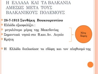 Η ΕΛΛΑΔΑ ΚΑΙ ΤΑ ΒΑΛΚΑΝΙΑ
ΑΜΕΣΩΣ ΜΕΤΑ ΤΟΥΣ
ΒΑΛΚΑΝΙΚΟΥΣ ΠΟΛΕΜΟΥΣ
 28-7-1913 Συνθήκη Βουκουρεστίου
 Ελλάδα εξασφαλίζει :
 μεγαλύτερο μέρος της Μακεδονίας
 Σημαντικά νησιά στο Β.και Αν. Αιγαίο
 Κρήτη
 Η Ελλάδα διπλασίασε τα εδάφη και τον πληθυσμό της
Νέες
Χώρες
 