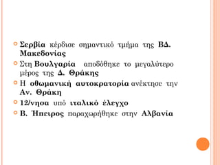  Σερβία κέρδισε σημαντικό τμήμα της ΒΔ.
Μακεδονίας
 Στη Βουλγαρία αποδόθηκε το μεγαλύτερο
μέρος της Δ. Θράκης
 Η οθωμανική αυτοκρατορία ανέκτησε την
Αν. Θράκη
 12/νησα υπό ιταλικό έλεγχο
 Β. Ήπειρος παραχωρήθηκε στην Αλβανία
 