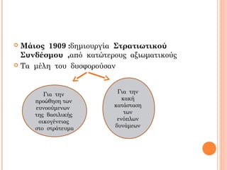  Μάιος 1909 :δημιουργία Στρατιωτικού
Συνδέσμου ,από κατώτερους αξιωματικούς
 Τα μέλη του δυσφορούσαν
Για την
κακή
κατάσταση
των
ενόπλων
δυνάμεων
Για την
προώθηση των
ευνοούμενων
της βασιλικής
οικογένειας
στο στράτευμα
 