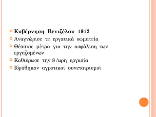  Κυβέρνηση Βενιζέλου 1912
 Αναγνώρισε τε εργατικά σωματεία
 Θέσπισε μέτρα για την ασφάλιση των
εργαζομένων
 Καθιέρωσε την 8 /ωρη εργασία
 Ιδρύθηκαν αγροτικοί συνεταιρισμοί
 