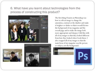 6. What have you learnt about technologies from the
process of constructing this product?
The first thing I learnt on Photoshop was
how to edit an image to change the
saturation, contrast or the shadow and make
it brighter or darker so that it would fit into
the background of my magazine and the
overall page and to make the image look
more appropriate and sharper. I did this with
all of my images so that they looked different
from how they looked when I took them. I
also cropped all of my images so that the
main focus of my magazine was the person
or subject, not the background.
 