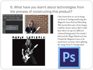 6. What have you learnt about technologies from
the process of constructing this product?
I also learnt how to cut an image
out from it’s background using the
Magnetic LassoTool on Photoshop.
This meant that some of my images
could be clearer and so that I could
layer them on top of a different
coloured background. Previously I
had used the MagicWand tool, but
I found the Magnetic Lasso to be
much more accurate when splitting
the image from it’s background.
 