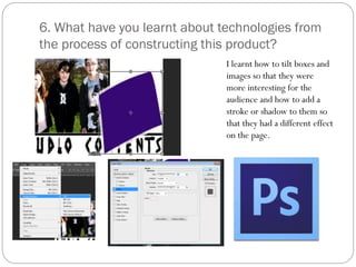 6. What have you learnt about technologies from
the process of constructing this product?
I learnt how to tilt boxes and
images so that they were
more interesting for the
audience and how to add a
stroke or shadow to them so
that they had a different effect
on the page.
 