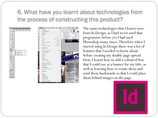 6. What have you learnt about technologies from
the process of constructing this product?
The main technologies that I learnt were
from In Design, as I had never used that
programme before yet I had used
Photoshop many times.Therefore when I
started using In Design there was a lot of
features that I needed to know about
before creating my double page spread.
First, I learnt how to add a coloured box
that I could use as a banner for my title, as
well as learning how to rotate them and
send them backwards so that I could place
them behind images on the page.
 