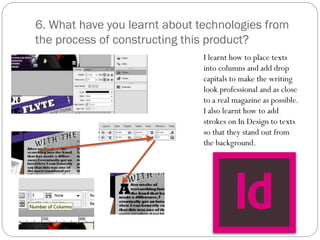6. What have you learnt about technologies from
the process of constructing this product?
I learnt how to place texts
into columns and add drop
capitals to make the writing
look professional and as close
to a real magazine as possible.
I also learnt how to add
strokes on In Design to texts
so that they stand out from
the background.
 