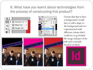 6. What have you learnt about technologies from
the process of constructing this product?
I learnt that that to have
a background I would
have to add a shape to
the background and so I
experimented with
different colours that I
could use to go behind
the image and part of the
title and eventually
decided on black.
 
