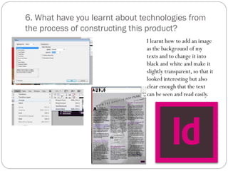 6. What have you learnt about technologies from
the process of constructing this product?
I learnt how to add an image
as the background of my
texts and to change it into
black and white and make it
slightly transparent, so that it
looked interesting but also
clear enough that the text
can be seen and read easily.
 