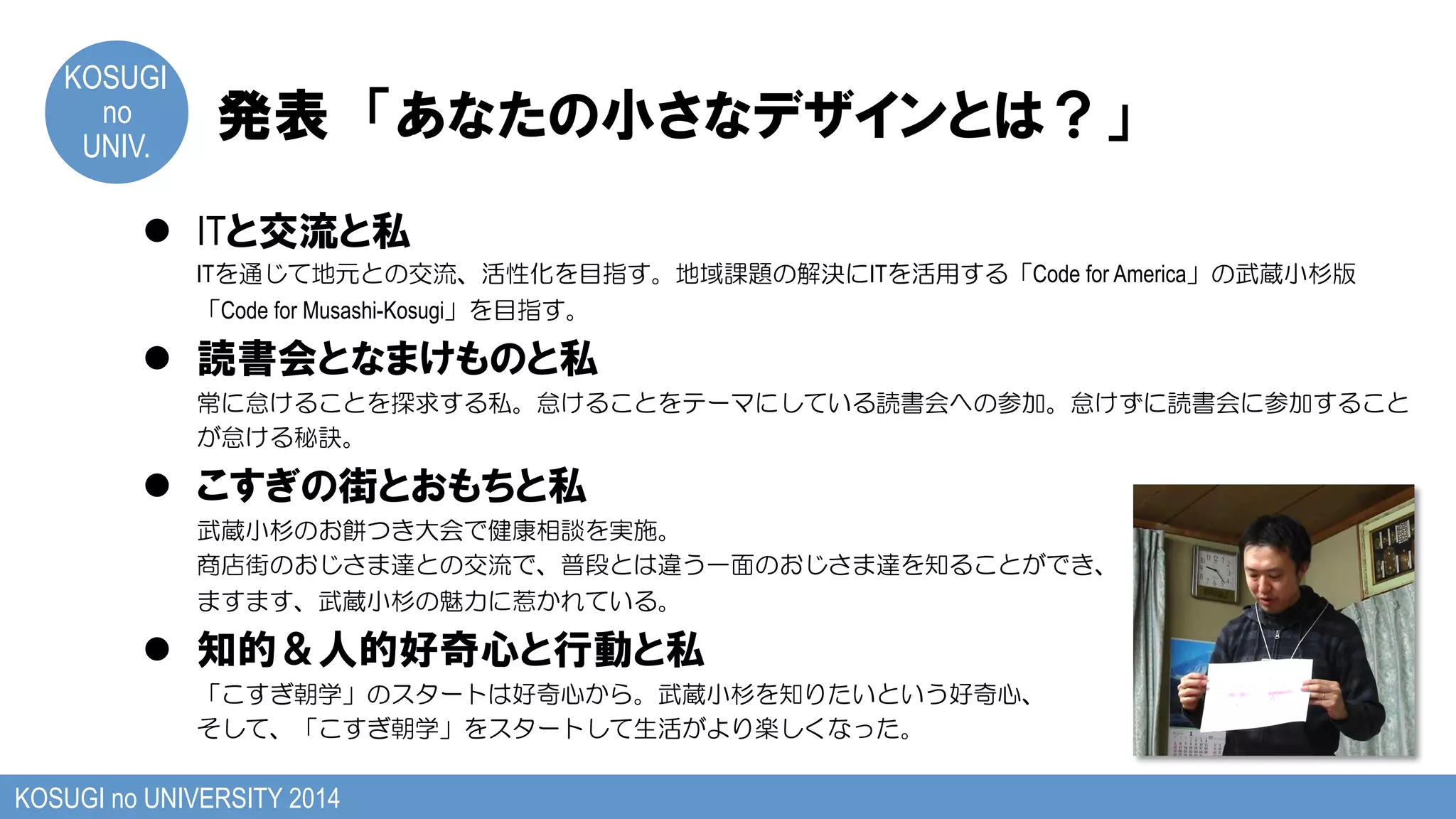 KOSUGI
no
UNIV.	
発表　「あなたの小さなデザインとは？」
KOSUGI no UNIVERSITY 2014
l  ITと交流と私
ITを通じて地元との交流、活性化を目指す。地域課題の解決にITを活用する「Code for America」の武蔵小杉版
「Code for Musashi-Kosugi」を目指す。
l  読書会となまけものと私
常に怠けることを探求する私。怠けることをテーマにしている読書会への参加。怠けずに読書会に参加すること
が怠ける秘訣。
l  こすぎの街とおもちと私
武蔵小杉のお餅つき大会で健康相談を実施。
商店街のおじさま達との交流で、普段とは違う一面のおじさま達を知ることができ、
ますます、武蔵小杉の魅力に惹かれている。
l  知的＆人的好奇心と行動と私
「こすぎ朝学」のスタートは好奇心から。武蔵小杉を知りたいという好奇心、
そして、「こすぎ朝学」をスタートして生活がより楽しくなった。
 