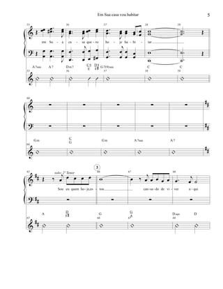 &
?
&
55
Œ œœ ..œœ#
J
œœ
em Su a
Œ œ
œ
.
.
œ
œ
J
œ
œ
55
| |
A7sus A7
56
..œœ
J
œœ œœ œœ
ca sa que ro
.
.
œ
œ
j
œ
œ
œ
œ
œ
œ#
56
| Û Û
Dm7
C9
E
D9
F#
57
..œœ
J
œœ œœ œœ œœ
ho je ha bi
.
.
œ
œ
j
œ
œ
œ
œ
œ
œ
57
|
G7(9)sus
58
ww
tar
w
w
58
|
C
59
..˙˙ Œ
.
.
˙
˙
Œ
59
|
C
- - - - - -
&
?
&
##
##
##
60
∑
∑
60
|
Gm
∑
∑
|
C
G
∑
∑
|
Gm
∑
∑
|
A7sus
∑
∑
|
A7
&
?
&
##
##
##
65
Œ ‰ j
œ œ œ œ œ
Sou eu quem ho je,es
∑
65
| |
A
D
F#
solo: 2º Tenor 66
w
tou
∑
66
|
G
3
67
œ ‰ j
œ œ œ œ œ
can sa do de vi
∑
67
|
G
A
68
.œ
j
œ ˙
ver a qui
∑
68
| |
Dsus D
- - - - - -
5Em Sua casa vou habitar
 