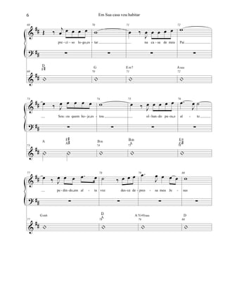 &
?
&
##
##
##
69
Œ ‰ j
œ œ œ œ œ
pre ci so lo go,es
∑
69
|
D
F#
70
w
tar
∑
70
|
G
71
œ ‰
J
œ œ œ œ œ
na ca sa de meu
∑
71
|
Em7
72
w
Pai
∑
72
|
Asus
- - - - -
&
?
&
##
##
##
73
œ ‰ J
œ œ œ œ œ
Sou eu quem ho je,es
∑
73
| |
A
F#
A#
74
w
tou
∑
74
|
Bm
75
œ ‰ J
œ œ œ œ œ
ol han do pa ra,o
∑
75
|
Bm
A
76
.œ
J
œ ˙
al to
∑
76
|
E9
G#
- - - - - - -
&
?
&
##
##
##
77
œ ‰ J
œ œ œ .œ œ
pe din do,em al ta
∑
77
|
Gm6
78
˙ ‰ œ œ œ
voz des ce de
∑
78
|
D
A
79 .œ
J
œ œ œ œ
pres sa meu Je
∑
79
|
A7(b9)sus
80
w
sus
∑
80
|
D
- - - - - - -
6 Em Sua casa vou habitar
 