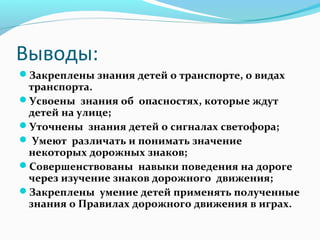 Выводы:
Закреплены знания детей о транспорте, о видах
транспорта.
Усвоены знания об опасностях, которые ждут
детей на улице;
Уточнены знания детей о сигналах светофора;
 Умеют различать и понимать значение
некоторых дорожных знаков;
Совершенствованы навыки поведения на дороге
через изучение знаков дорожного движения;
Закреплены умение детей применять полученные
знания о Правилах дорожного движения в играх.
 