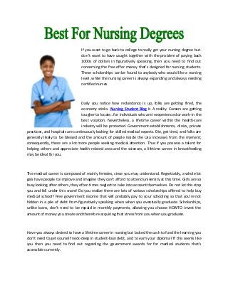 If you want to go back to college to really get your nursing degree but-
don't want to have caught together with the problem of paying back
1000s of dollars in figuratively speaking, then you need to find out
concerning the free offer money that's designed for nursing students.
These scholarships can be found to anybody who would like a nursing
level, while the nursing career is always expanding and always needing
certified nurses.
Daily you notice how redundancy is up, folks are getting fired, the
economy stinks. Nursing Student Blog Is A reality. Careers are getting
tougher to locate...for individuals who are inexperienced or work-in the
best vocation. Nevertheless, a lifetime career within the health-care
industry will be protected. Government establishments, clinics, private
practices, and hospitals are continuously looking for skilled medical experts. Die, get tired, and folks are
generally likely to be blessed and the amount of people inside the Usa increases from the moment;
consequently, there are a lot more people seeking medical attention. Thus if you possess a talent for
helping others and appreciate health-related area and the sciences, a lifetime career in breastfeeding
may be ideal for you.
The medical career is composed of mainly females, since you may understand. Regrettably, a whole lot
gals have people to improve and imagine they can't afford to attend university at this time. Girls are so
busy looking after others, they often times neglect to take into account themselves. Do not let this stop
you and fall under this snare! Do you realize there are lots of various scholarships offered to help buy
medical school? Free government income that will probably pay to your schooling so that you're not
hidden in a pile of debt from figuratively speaking when when you eventually graduate. Scholarships,
unlike loans, don't need to be repaid in monthly payments, allowing you choose HOWTO invest the
amount of money you create and therefore acquiring that stress from you when you graduate.
Have you always desired to have a lifetime career in nursing but lacked the cash to fund the learning you
don't need to get yourself neck-deep in student-loan debt, and to earn your diploma? If this seems like
you then you need to find out regarding the government awards for for medical students that's
accessible currently.
 