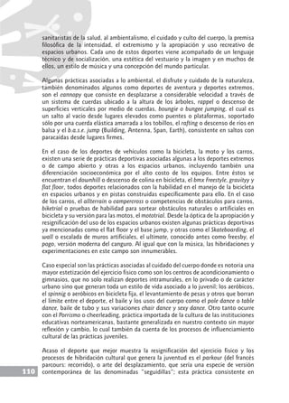 110
sanitaristas de la salud, al ambientalismo, el cuidado y culto del cuerpo, la premisa
filosófica de la intensidad, el extremismo y la apropiación y uso recreativo de
espacios urbanos. Cada uno de estos deportes viene acompañado de un lenguaje
técnico y de socialización, una estética del vestuario y la imagen y en muchos de
ellos, un estilo de música y una concepción del mundo particular.
Algunas prácticas asociadas a lo ambiental, el disfrute y cuidado de la naturaleza,
también denominados algunos como deportes de aventura y deportes extremos,
son el cannopy que consiste en desplazarse a considerable velocidad a través de
un sistema de cuerdas ubicado a la altura de los árboles, rappel o descenso de
superficies verticales por medio de cuerdas, boungie o bungee jumping, el cual es
un salto al vacío desde lugares elevados como puentes o plataformas, soportado
sólo por una cuerda elástica amarrada a los tobillos, el rafting o descenso de ríos en
balsa y el b.a.s.e. jump (Building, Antenna, Span, Earth), consistente en saltos con
paracaídas desde lugares firmes.
En el caso de los deportes de vehículos como la bicicleta, la moto y los carros,
existen una serie de prácticas deportivas asociadas algunas a los deportes extremos
o de campo abierto y otras a los espacios urbanos, incluyendo también una
diferenciación socioeconómica por el alto costo de los equipos. Entre éstos se
encuentran el downhill o descenso de colina en bicicleta, el bmx Freestyle, gravityy y
flat floor, todos deportes relacionados con la habilidad en el manejo de la bicicleta
en espacios urbanos y en pistas construidas específicamente para ello. En el caso
de los carros, el allterrain o campercross o competencias de obstáculos para carros,
biketrial o pruebas de habilidad para sortear obstáculos naturales o artificiales en
bicicleta y su versión para las motos, el mototrial. Desde la óptica de la apropiación y
resignificación del uso de los espacios urbanos existen algunas prácticas deportivas
ya mencionadas como el flat floor y el base jump, y otras como el Skateboarding, el
wall o escalada de muros artificiales, el ultimate, conocido antes como freesby, el
pogo, versión moderna del canguro. Al igual que con la música, las hibridaciones y
experimentaciones en este campo son innumerables.
Caso especial son las prácticas asociadas al cuidado del cuerpo donde es notoria una
mayor estetización del ejercicio físico como son los centros de acondicionamiento o
gimnasios, que no solo realizan deportes intramurales, en lo privado o de carácter
urbano sino que generan toda un estilo de vida asociado a lo juvenil; los aeróbicos,
el spinnig o aeróbicos en bicicleta fija, el levantamiento de pesas y otros que borran
el límite entre el deporte, el baile y los usos del cuerpo como el pole dance o table
dance, baile de tubo y sus variaciones chair dance y sexy dance. Otro tanto ocurre
con el Porrismo o cheerleading, práctica importada de la cultura de las instituciones
educativas norteamericanas, bastante generalizada en nuestro contexto sin mayor
reflexión y cambio, lo cual también da cuenta de los procesos de influenciamiento
cultural de las prácticas juveniles.
Acaso el deporte que mejor muestra la resignificación del ejercicio físico y los
procesos de hibridación cultural que genera la juventud es el parkour (del francés
parcours: recorrido), o arte del desplazamiento, que sería una especie de versión
contemporánea de las denominadas “seguidillas”; esta práctica consistente en
 